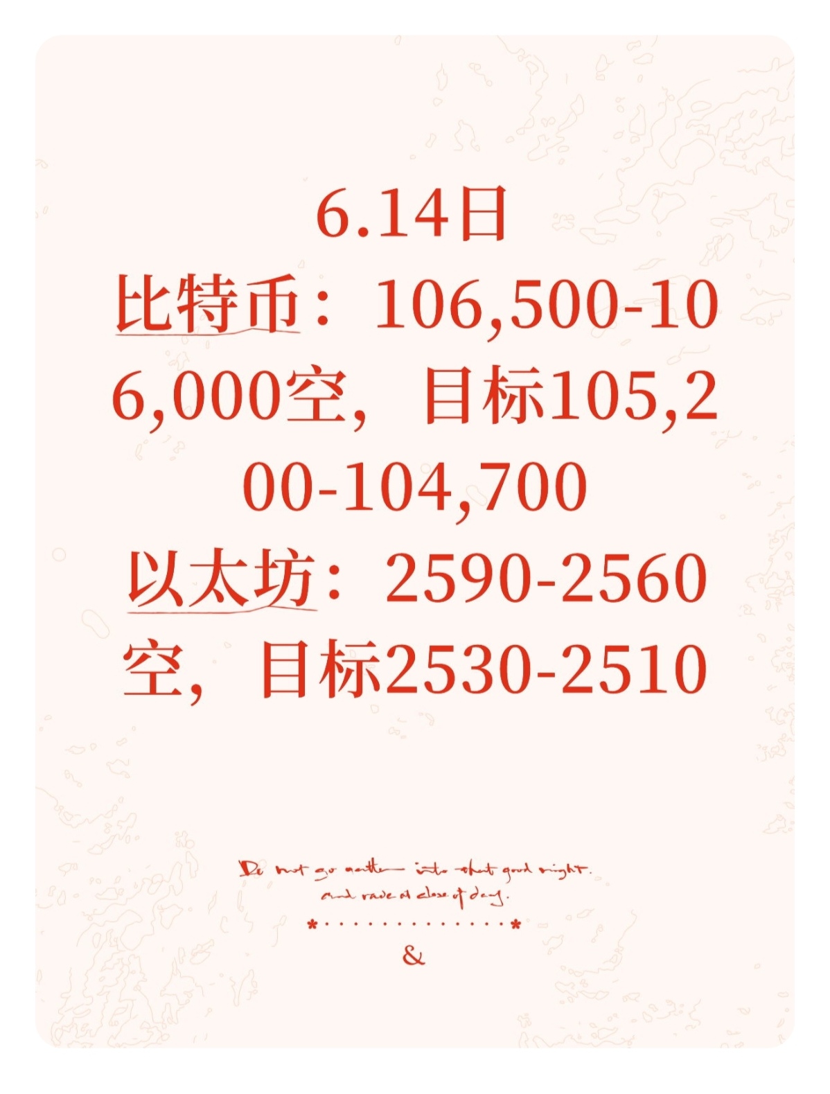 6.14日 BTC行情分析 & ETH操作建议

从日线级别看，比特币价格迅速跌破了短期移动平均线，如 5 日均线（106500 美元）和 10 日均线（105000 美元），目前价格在这些均线下方运行，表明短期趋势已转为下行。长期移动平均线如 20 日均线（102500 美元）虽暂时起到一定支撑作用，但随着价格的急剧下跌，其支撑力度面临考验。若价格持续在短期均线下方，且短期均线开始向下交叉长期均线，将进一步确认下跌趋势的形成。

6.14日

比特币：106,500-106,000空，目标105,200-104,700
以太坊：2590-2560空，目标2530-2510